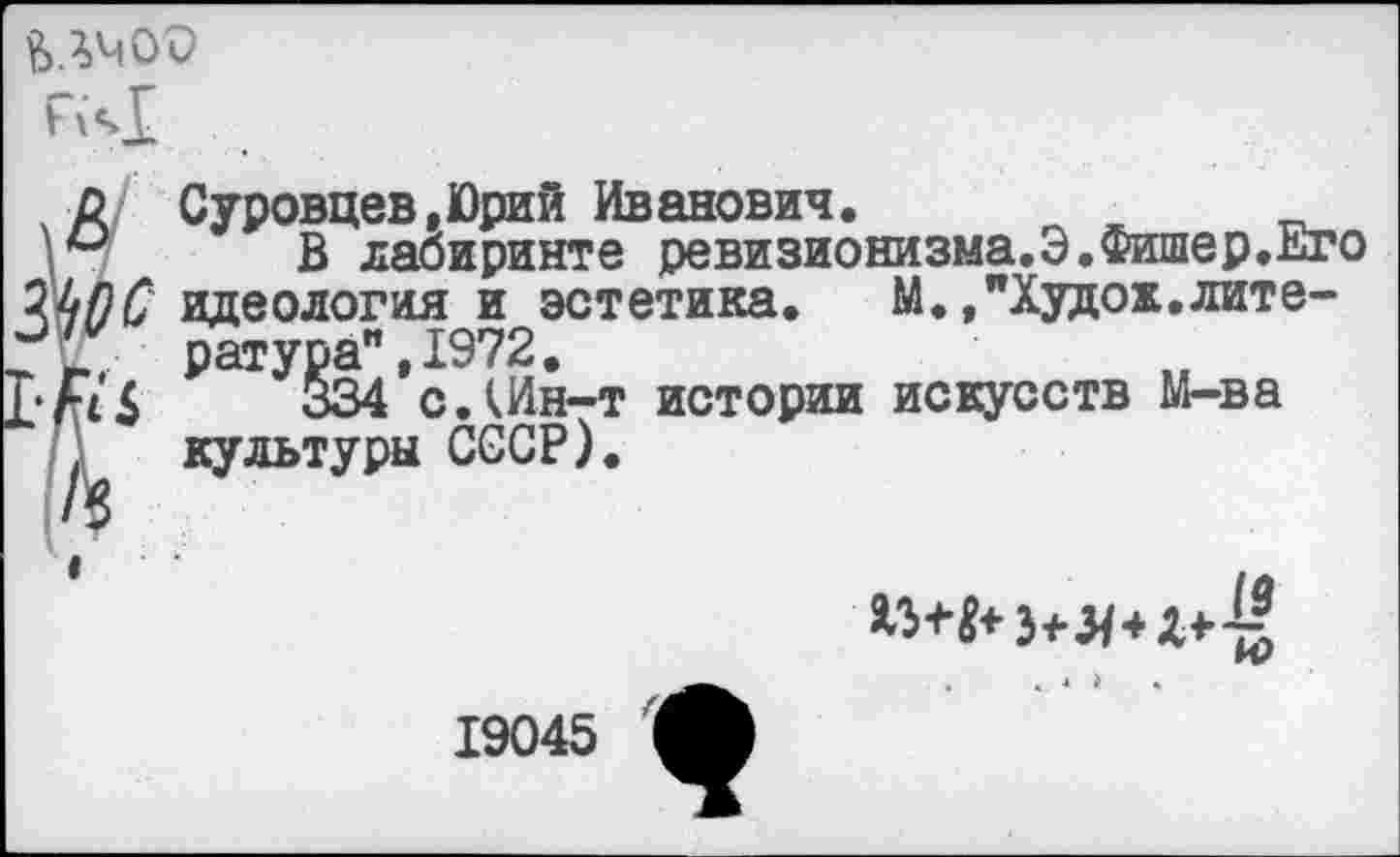 ﻿н<>1
■Д Суровцев,Юрий Иванович.	__
В лабиринте ревизионизма.Э.Фишер.Кто Щ)С идеология и эстетика. М./Худох.лите-2Х ратура" ,1972.
Г* А £	334 с.Шн-т истории искусств М-ва
) культуры СССР).
.. 4 >	•